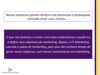 FF Assessoria em Marketing
Muitas empresas gastam dinheiro em promoção e propaganda
tentando atrair seus clientes....
	
  
O	
  que	
  nós	
  fazemos	
  é	
  sentar	
  com	
  estes	
  empresários	
  e	
  ajudá-­‐los	
  
a	
  deﬁnir	
  seus	
  obje;vos	
  de	
  marke;ng,	
  depois,	
  a	
  FF	
  Marke;ng	
  
executa	
  o	
  plano	
  de	
  marke;ng,	
  para	
  que	
  eles	
  tenham	
  tempo	
  de	
  
gerar	
  novos	
  negócios,	
  com	
  menor	
  inves;mento	
  em	
  marke;ng.	
  	
  
 