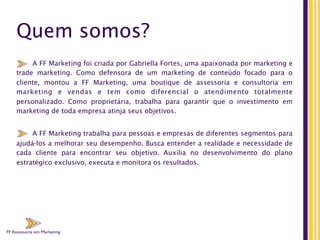 FF Assessoria em Marketing
Quem somos?
A FF Marketing foi criada por Gabriella Fortes, uma apaixonada por marketing e
trade marketing. Como defensora de um marketing de conteúdo focado para o
cliente, montou a FF Marketing, uma boutique de assessoria e consultoria em
marketing e vendas e tem como diferencial o atendimento totalmente
personalizado.  Como proprietária, trabalha para garantir que o investimento em
marketing de toda empresa atinja seus objetivos.
A FF Marketing trabalha para pessoas e empresas de diferentes segmentos para
ajudá-los a melhorar seu desempenho. Busca entender a realidade e necessidade de
cada cliente para encontrar seu objetivo. Auxilia  no  desenvolvimento do plano
estratégico exclusivo, executa e monitora os resultados.
FF Assessoria em Marketing
FF Assessoria em Marketing
 