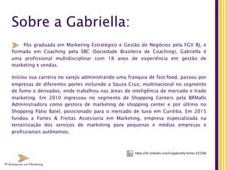 FF Assessoria em Marketing
Sobre a Gabriella:
Pós graduada em Marketing Estratégico e Gestão de Negócios pela FGV RJ, e
formada em Coaching pela SBC (Sociedade Brasileira de Coaching), Gabriella é
uma  profissional multidisciplinar com  18  anos de experiência em gestão de
marketing e vendas.
Iniciou sua carreira no varejo administrando uma franquia de fast-food, passou por
empresas de diferentes portes incluindo a Souza Cruz, multinacional no segmento
de fumo e derivados, onde trabalhou nas áreas de inteligência de mercado e trade
marketing. Em 2010 ingressou no segmento de Shopping Centers pela BRMalls
Administradora como gestora de marketing de shopping center  e por último no
Shopping  Pátio Batel, posicionado para o  mercado de luxo em Curitiba. Em 2015
fundou a Fortes & Freitas Assessoria em Marketing, empresa especializada na
terceirização dos serviços de marketing para pequenas e médias empresas e
profissionais autônomos.
FF Assessoria em Marketing
h"ps://br.linkedin.com/in/gabriella-­‐fortes-­‐537246	
  
 