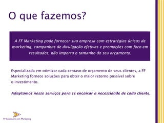 FF Assessoria em Marketing
O que fazemos?
Especializada em otimizar cada centavo de orçamento de seus clientes, a FF
Marketing fornece soluções para obter o maior retorno possível sobre
o investimento.
Adaptamos nosso serviços para se encaixar a necessidade de cada cliente.
A FF Marketing pode fornecer sua empresa com estratégias únicas de
marketing, campanhas de divulgação efetivas e promoções com foco em
resultados, não importa o tamanho do seu orçamento.
 