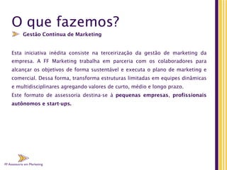 FF Assessoria em Marketing
O que fazemos?
Esta  iniciativa  inédita consiste na  terceirização da gestão de marketing  da
empresa. A FF Marketing trabalha em parceria com os colaboradores para
alcançar os objetivos de forma sustentável e executa o plano de marketing e
comercial. Dessa forma, transforma estruturas limitadas em equipes dinâmicas
e multidisciplinares agregando valores de curto, médio e longo prazo.
Este formato de  assessoria destina-se à pequenas empresas, profissionais
autônomos e start-ups.
Gestão Contínua de Marketing
FF Assessoria em Marketing
 
