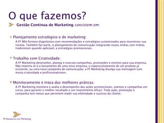 FF Assessoria em Marketing
O que fazemos?
Planejamento estratégico e de marketing:
A FF Mkt fornece diagnóstico com recomendações e estratégias customizadas para maximizar sua
receita. Também faz parte, o planejamento de comunicação integrando novas mídias com mídias
tradicionais quando aplicável, e estratégias promocionais.
Trabalho com Criatividade:
A FF Marketing desenvolve, planeja e executa campanhas, promoções e eventos para sua empresa.
Não importa se é o lançamento de uma nova empresa, o reposicionamento de um produto já
existente, ou uma nova campanha de comunicação, a FF Marketing divulga sua mensagem com
muita criatividade e profissionalismos.
Monitoramento e troca das melhores práticas:
A FF Marketing monitora e avalia o desempenho das ações promocionais, eventos e campanhas em
curso, para garantir o melhor resultado e um investimento eficaz. Toda ação, promoção e
campanha tem metas que permitem medir sua efetividade e sucesso do cliente.
Gestão Contínua de Marketing consistem em:
FF Assessoria em Marketing
FF Assessoria em Marketing
FF Assessoria em Marketing
FF Assessoria em Marketing
 