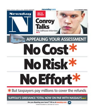 NoCost
NoRisk*
*
NoEffort**But taxpayers pay millions to cover the refunds
SUFFOLK’S GRIEVANCE TOTAL NOW ON PAR WITH NASSAU’SA4-7
ONLY IN
NEWSDAY
Conroy
Talks
COPYRIGHT 2010, NEWSDAY LLC, LONG ISLAND, VOL. 70, NO. 234
The Jailhouse Interview
A2-3
$2.50 | SUNDAY, APRIL 25, 2010 | NASSAU EDITION
APPEALING YOUR ASSESSMENT
****SPORTS FINAL
Are you disputing your taxes? Tell us atnewsday.com
NEWSDAYPHOTO/ALEJANDRAVILLA
 