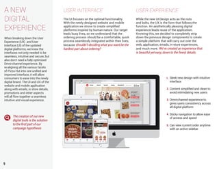 A NEW
DIGITAL
EXPERIENCE
When breaking down the User
Experience (UX) and User
Interface (UI) of the updated
digital platforms, we knew the
interfaces not only needed to be
seamless, intuitive and secure, but
also don’t need a fully optimized
Omni-channel experience. By
re-aligning all the various facets
of Pizza Hut into one unified and
improved interface, it will allow
consumers to ease into the newly
digital brand. The UI and UX of the
website and mobile application
along with emails, in store details,
promotions and other aspects
will all flow together a seamless
intuitive and visual experience.
9
USER INTERFACE
The UI focuses on the optimal functionality.
With the newly designed website and mobile
application we strove to create simplified
platforms inspired by human nature. Our target
leads busy lives, so we understand that the
ordering process should be a comfortable, quick
process seamlessly integrated within their lives,
because shouldn’t deciding what you want be the
hardest part about ordering?
USER EXPERIENCE
While the new UI Design acts as the nuts
and bolts, the UX is the form that follows the
function. An aesthetically pleasing digital
experience leads reuse of the application.
Knowing this, we decided to completely strip
down the previous design components to create
a simple platform that will carry out over the
web, application, emails, in-store experiences,
and much more. We’ve created an experience that
is beautful yet easy, down to the finest details.
Sleek new design with intuitive
interface
Content simplified and clean to
avoid intimidating new users
Omni-channel experience to
gives users consistency across
all digital platform
Sticky navigation to allow ease
of access and speed
Can view current order anytime
with an active sidebar
1.
2.
3.
4.
5.
The creation of our new
digital tools is the solution
to the first part of our
campaign hypothesis
 
