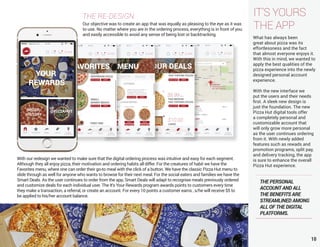 10
IT’S YOURS
THE APP
THE RE-DESIGN
Our objective was to create an app that was equally as pleasing to the eye as it was
to use. No matter where you are in the ordering process, everything is in front of you
and easily accessible to avoid any sense of being lost or backtracking.
What has always been
great about pizza was its
effortlessness and the fact
that almost everyone enjoys it.
With this in mind, we wanted to
apply the best qualities of the
pizza experience into the newly
designed personal account
experience.
With the new interface we
put the users and their needs
first. A sleek new design is
just the foundation. The new
Pizza Hut digital tools offer
a completely personal and
customizable account that
will only grow more personal
as the user continues ordering
from it. With newly added
features such as rewads and
promotion programs, split pay,
and delivery tracking, the app
is sure to enhance the overall
Pizza Hut experience.
With our redesign we wanted to make sure that the digital ordering process was intuitive and easy for each segment.
Although they all enjoy pizza, their motivation and ordering habits all differ. For the creatures of habit we have the
Favorites menu, where one can order their go-to meal with the click of a button. We have the classic Pizza Hut menu to
slide through as well for anyone who wants to browse for their next meal. For the social eaters and families we have the
Smart Deals. As the user continues to order from the app, Smart Deals will adapt to recognise meals previously ordered
and customize deals for each individual user. The It’s Your Rewards program awards points to customers every time
they make a transaction, a referral, or create an account. For every 10 points a customer earns , s/he will receive $5 to
be applied to his/her account balance.
THE PERSONAL
ACCOUNT AND ALL
THE BENEFITS ARE
STREAMLINED AMONG
ALL OF THE DIGITAL
PLATFORMS.
 