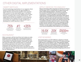 12
OTHER DIGITAL IMPLEMENTATIONS
APPLE I-BEACON TECHNOLOGY
iBeacon technology will be integrated into the Pizza Hut iPhone
and iPad apps since it is already built into Apple devices with
newer mobile operating systems. The beacon is a small,
low-cost piece of hardware that uses low-energy Bluetooth
connections to transmit messages or prompts directly to
mobile devices. The digital beacons themselves will be placed
within the 25 busiest Pizza Hut Express locations as a test run.
They’ll be used to provide customers with product information,
flash sales or deals, and to speed up the checkout process with
a completely contactless payments system. This technology
is fairly new and customers have to turn on Bluetooth, accept
location services, and opt-in to receive iBeacon notifications.
Therefore, we only suggest expanding beacon technology to
more Pizza Hut Restaurants if this initial test run is successful.
SMART WATCHES
For the technology trend-setters in our segment, there
will be a smart watch Pizza Hut app available on
Apple Watches and Android-capable smart watches
that connects to the smart phone app. It will allow
consumers to access his or her digital account inbox
feature, including order tracking notifications. The
Apple Watch will also be enabled to receive iBeacon
notifications from nearby Pizza Hut restaurants. If
successful, we suggest that a fully capable app is
developed for smart watches in 2016.
RESTAURANT
When customers call their local Pizza Hut to place an order,
employees will encourage them to download the app for a
faster experience, specialty discounts and the opportunity
to participate in the rewards program. Customers can open
their app and redeem their rewards points in a restaurant
by scanning a barcode on the screen. Pizza Hut Express
restaurants will have large touch-screens for ordering.
Customers can create an account, pay or even place an order
at the digital device. This will help convert dine-in customers to
the new digital platform.
75%OF WEARABLE
TECHNOLOGY OWNERS
ARE CONSIDERED TO BE
“EARLY ADOPTERS”
#1REASON SMART
WATCHES ARE
PURCHASED IS FOR
CONVENIENCE
+35%OF SMARTWATCH
PURCHASES SUPPLEMENT
SMARTPHONE ADDITION
16.5XGREATER IN APP USAGE
WHEN RECEIVING A
BEACON MESSAGE
20XINCREASE IN USERS
INTERACTING WITH
ADVERTISED PRODUCTS
$500mIBEACONS WILL
GENERATE IN REVENUE
BY 2019
AT&TADWORKS
We would also like to use AT&T AdWorks to advertise on Internet
Protocol TV, which integrates a consumer’s TV, PC, phone, and other
mobile devices to work together. It uses data-optimized, targeted
television ads and tracks viewing patterns. AT&T AdWorks has the
capability to create customized media schedules eliminating waste.
If the advertising efforts prove successful, we suggest Pizza Hut
continue advertising with this growing technology beyond the end of
this campaign.
 