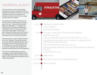 Our improvements of Pizza Hut’s digital
ordering tools will only be effective if there is
widespread awareness among the consumers.
Therefore, we will use an assortment of
methods that attract and involve our target
through interactive qualities.
During the first five days of July, there will
be three efforts to build hype for the launch
events. On July 1, large, interactive digital
billboards will appear in Los Angeles, Las
Vegas, Houston, Chicago and Manhattan.
The billboard will be covered with red cloth
and a teaser sign saying, “What will you
see?” along with #ItsYours and the Pizza Hut
logo. Curiosity and anticipation will build as
consumers wait for Pizza Hut’s big reveal.
Second, 30 teaser TV and YouTube ads will run
from July 1 through 5. They will have a white
screen with red font that will slowly fade in and
out, saying “Find out”, “What’s coming”, “July
6”, “PizzaHut.com” then end with “#ItsYours”
on the screen. Up-beat music will play in the
background, getting louder as the ad progresses.
Third, Pizza Hut will be posting mysterious
messages on social media with photos of the
covered billboards, the date of the app and site
launch, and curiosity-inciting messages auch as,
“What’s coming next?”
CAMPAIGNLAUNCH
13
JULY 1-5 COVERED BILLBOARD TEASERS
TV SPOT TEASERS
SOCIAL MEDIA TEASERS
JULY 6 IT’S YOURS TV SPOT (RUNS THROUGH ENTIRE CAMPAIGN)
SNAPCHAT LIVE STORY
PIZZA HUT SPONSORED SNAPCHAT “DISCOVER” STORY (JULY 6-31)
APP REFERRAL PROMOTION (JULY 6-31, CHANGES TO REWARDS POINTS
INSTEAD OF HALF-OFF AFTER JULY)
FIRST DIGITAL ORDER $5 LARGE DEAL (JULY 6-31)
WEBSITE MESSAGE PROMPTING ACCOUNT CREATION AND APP DOWNLOADS
(JULY 6-31)
BILLBOARD REVEAL (6 - 31)
JULY 17 JIMMY FALLON
JULY 18-20 FIRST TRUCK LOCATION CLUES RELEASED ON APPS
JULY 20-31 TRACK THE TRUCK
 