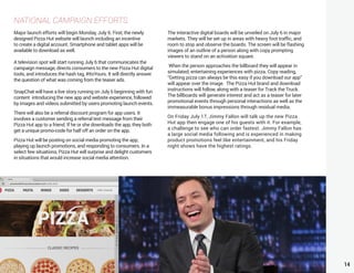 14
NATIONAL CAMPAIGN EFFORTS
Major launch efforts will begin Monday, July 6. First, the newly
designed Pizza Hut website will launch including an incentive
to create a digital account. Smartphone and tablet apps will be
available to download as well.
A television spot will start running July 6 that communicates the
campaign message, directs consumers to the new Pizza Hut digital
tools, and introduces the hash tag, #ItsYours. It will directly answer
the question of what was coming from the teaser ads.
SnapChat will have a live story running on July 6 beginning with fun
content introducing the new app and website experience, followed
by images and videos submitted by users promoting launch events.
There will also be a referral discount program for app users. It
involves a customer sending a referral text message from their
Pizza Hut app to a friend. If he or she downloads the app, they both
get a unique promo-code for half off an order on the app.
Pizza Hut will be posting on social media promoting the app,
playing up launch promotions, and responding to consumers. In a
select few situations, Pizza Hut will surprise and delight customers
in situations that would increase social media attention.
The interactive digital boards will be unveiled on July 6 in major
markets. They will be set up in areas with heavy foot traffic, and
room to stop and observe the boards. The screen will be flashing
images of an outline of a person along with copy prompting
viewers to stand on an activation square.
When the person approaches the billboard they will appear in
simulated, entertaining experiences with pizza. Copy reading,
“Getting pizza can always be this easy if you download our app”
will appear over the image. The Pizza Hut brand and download
instructions will follow, along with a teaser for Track the Truck.
The billboards will generate interest and act as a teaser for later
promotional events through personal interactions as well as the
immeasurable bonus impressions through residual media.
On Friday July 17, Jimmy Fallon will talk up the new Pizza
Hut app then engage one of his guests with it. For example,
a challenge to see who can order fastest. Jimmy Fallon has
a large social media following and is experienced in making
product promotions feel like entertainment, and his Friday
night shows have the highest ratings.
 
