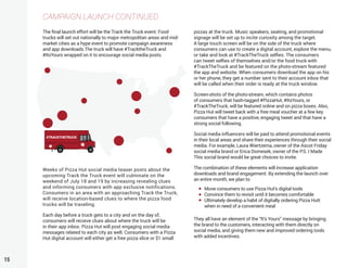 15
CAMPAIGN LAUNCH CONTINUED
The final launch effort will be the Track the Truck event. Food
trucks will set out nationally to major metropolitan areas and mid-
market cities as a hype event to promote campaign awareness
and app downloads.The truck will have #TracktheTruck and
#ItsYours wrapped on it to encourage social media posts.
Weeks of Pizza Hut social media teaser posts about the
upcoming Track the Truck event will culminate on the
weekend of July 18 and 19 by increasing revealing clues
and informing consumers with app exclusive notifications.
Consumers in an area with an approaching Track the Truck,
will receive location-based clues to where the pizza food
trucks will be traveling.
Each day before a truck gets to a city and on the day of,
consumers will recieve clues about where the truck will be
in their app inbox. Pizza Hut will post engaging social media
messages related to each city as well. Consumers with a Pizza
Hut digital account will either get a free pizza slice or $1 small
pizzas at the truck. Music speakers, seating, and promotional
signage will be set up to incite curiosity among the target.
A large touch screen will be on the side of the truck where
consumers can use to create a digital account, explore the menu,
or take and look at #TrackTheTruck selfies. The consumers
can tweet selfies of themselves and/or the food truck with
#TrackTheTruck and be featured on the photo-stream featured
the app and website. When consumers download the app on his
or her phone, they get a number sent to their account inbox that
will be called when their order is ready at the truck window.
Screen-shots of the photo-stream, which contains photos
of consumers that hash-tagged #PizzaHut, #ItsYours, or
#TrackTheTruck, will be featured online and on pizza boxes. Also,
Pizza Hut will tweet back with a free meal voucher at a few key
consumers that have a positive, engaging tweet and that have a
strong social following.
Social media influencers will be paid to attend promotional events
in their local areas and share their experiences through their social
media. For example, Laura Wiertzema, owner of the Ascot Friday
social media brand or Erica Domesek, owner of the P.S. I Made
This social brand would be great choices to invite.
The combination of these elements will increase application
downloads and brand engagement. By extending the launch over
an entire month, we plan to
They all have an element of the “It’s Yours” message by bringing
the brand to the customers, interacting with them directly on
social media, and giving them new and improved ordering tools
with added incentives.
#TRACKTHETRUCK
Move consumers to use Pizza Hut’s digital tools
Convince them to revisit until it becomes comfortable
Ultimately develop a habit of digitally ordering Pizza Hutt
when in need of a convenient meal
 