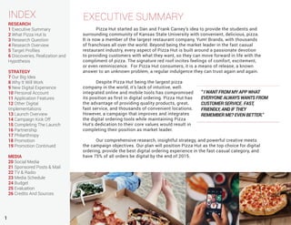 1
INDEX
RESEARCH
1 Executive Summary
2 What Pizza Hut Is
3 Research Question
4 Research Overview
5 Target Profiles
6 Discoveries, Realization and
Hypothesis
STRATEGY
7 Our Big Idea
8 Why It Will Work
9 New Digital Experience
10 Personal Account
11 Application Features
12 Other Digital
Implementations
13 Launch Overview
14 Campaign Kick Off
15 Completing The Launch
16 Partnership
17 Philanthropy
18 Promotion
19 Promotion Continued
MEDIA
20 Social Media
21 Sponsored Posts & Mail
22 TV & Radio
23 Media Schedule
24 Budget
25 Evaluation
26 Credits And Sources
EXECUTIVE SUMMARY
	 Pizza Hut started as Dan and Frank Carney’s idea to provide the students and
surrounding community of Kansas State University with convenient, delicious, pizza.
It is now a member of the largest restaurant company, Yum! Brands, with thousands
of franchises all over the world. Beyond being the market leader in the fast casual
restaurant industry, every aspect of Pizza Hut is built around a passionate devotion
to providing customers with what they want, so they can move forward in life with the
compliment of pizza. The signature red roof incites feelings of comfort, excitement,
or even reminiscence. For Pizza Hut consumers, it is a means of release, a known
answer to an unknown problem, a regular indulgence they can trust again and again.
	
	 Despite Pizza Hut being the largest pizza
company in the world, it’s lack of intuitive, well-
integrated online and mobile tools has compromised
its position as first in digital ordering. Pizza Hut has
the advantage of providing quality products, great,
fast service, and thousands of convenient locations.
However, a campaign that improves and integrates
the digital ordering tools while maintaining Pizza
Hut’s dedication to their core values would result in
completing their position as market leader.
	
	 Our comprehensive research, insightful strategy, and powerful creative meets
the campaign objectives. Our plan will position Pizza Hut as the top choice for digital
ordering, provide the best digital ordering experience in the fast casual category, and
have 75% of all orders be digital by the end of 2015.
“ I WANT FROM MY APP WHAT
EVERYONE ALWAYS WANTS FROM
CUSTOMER SERVICE. FAST,
FRIENDLY, AND IF THEY
REMEMBER ME? EVEN BETTER.”
 