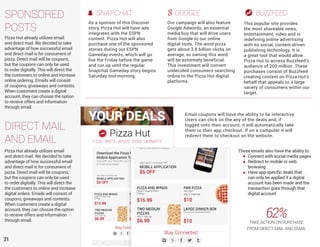 21
DIRECT MAIL
AND EMAIL
Pizza Hut already utilizes email
and direct mail. We decided to take
advantage of how successful email
and direct mail is for consumers of
pizza. Direct mail will be coupons,
but the coupons can only be used
to order digitally. This will direct the
the customers to online and increase
digital orders. Emails will consist of
coupons, giveaways and contests.
When customers create a digital
account, they can choose the option
to receive offers and information
through email.
SPONSORED
POSTS
These emails also have the ability to
Connect with social media pages
Redirect to mobile or web
browsing
Have app-specific deals that
can only be applied if a digital
account has been made and the
transaction goes through that
digital account
SNAPCHAT
As a sponsor of this Discover
story, Pizza Hut will have ads
integrates with the ESPN
content. Pizza Hut will also
purchase one of the sponsored
stories during our ESPN
Gameday events, which will go
live the Friday before the game
and run up until the regular
Snapchat Gameday story begins
Saturday mid-morning.
GOOGLE
Our campaign will also feature
Google Adwords, an essential
media buy that will drive users
from Google to our online
digital tools. The word pizza
gets about 3.8 billion clicks on
average, so owning this word
will be extremely beneficial.
This investment will convert
undecided consumers searching
online to the Pizza Hut digital
platforms.
BUZZFEED
This popular site provides
the most shareable news,
entertainment, video and is
redefining online advertising
with its social, content-driven
publishing technology. It is
a great tool that would allow
Pizza Hut to access Buzzfeed’s
audience of 200 million. These
purchases consist of Buzzfeed
creating content on Pizza Hut’s
behalf that appeals to a large
variety of consumers within our
target.
Email coupons will have the ability to be interactive.
Users can click on the any of the deals and, if
logged onto their account, it will automatically take
them to their app checkout. If on a computer it will
redirect them to checkout on the website.
62%TAKE ACTION ON PURCHASE
FROM DIRECT MAIL AND EMAIL
Pizza Hut already utilizes email
and direct mail. We decided to take
advantage of how successful email
and direct mail is for consumers of
pizza. Direct mail will be coupons,
but the coupons can only be used
to order digitally. This will direct the
the customers to online and increase
online ordering. Emails will consist
of coupons, giveaways and contests.
When customers create a digital
account, they can choose the option
to receive offers and information
through email.
 