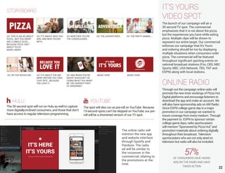 22
IT’S YOURS
VIDEO SPOT
The launch of our campaign will air a
30 second TV spot. The commercial
emphasizes that it is not about the pizza,
but the experiences you have while eating
pizza. Multiple clips will be shown to
represent our entire target. Our commercial
enforces our campaign that It’s Yours
and ordering should be too by displaying
multiple situations when consumers order
pizza. The commercial will be featured
throughout significant sporting events on
national broadcast stations (Fox, CBS, NBC
Sports, NBC, USA Network, TBS, TNT and
ESPN) along with local stations.
ONLINE RADIO
Through out the campaign online radio will
promote the new inner workings of Pizza Hut
Digital platforms and encourage listeners to
download the app and make an account. We
will also have sponsorship ads on AM Radio.
Since ESPN college game day is a major
promotion in our campaign we wanted to
insure coverage from every medium. Through
the payment to ESPN to sponsor certain
college game days, radio sportscasters
will mention “Sponsored by Pizza Hut” and
promotion materials about ordering digitally
throughout their broadcast. Television
sportscasters who are not only aired on
television but radio will also be included.
The online radio will
mention the new app
and website interface
through Spotify and
Pandora. The radio
ad will be similar to
the voiceover in the
commercial, relating to
the promotions at the
time.
57%OF CONSUMERS HAVE HEARD
ADS ON THE RADIO AND HAVE
TAKEN ACTION
HULU
The 30 second spot will run on Hulu as well to capture
more digitally-inclined consumers, and those that don’t
have access to regular television programming.
YOUTUBE
The spot will also run as pre-roll on YouTube. Because
15-second spots can’t be skipped on YouTube, our pre-
roll will be a shortened version of our TV spot.
VO: THIS IS AN AD ABOUT
PIZZA...BUT YOU WONT
SEE A SINGLE SLICE...
BECAUSE PIZZA ISN’T
ABOUT PIZZA
MUSIC UNDER
VO: IT’S ABOUT WHO YOU
ARE, AND WHO YOU’RE
WITH.
VO: WHETHER YOU’RE
THE CHEERLEADER...
VO: THE ADVENTURER... VO: THE PARTY ANIMAL...
VO: OR THE ROCKSTAR. VO: IT’S ABOUT THE MO-
MENT BEFORE YOU TAKE
THAT BITE...BECAUSE
YOU LOVE IT...
VO: AND WHEN YOU’RE
READY, SHOULDN’T DE-
CIDING WHAT YOU WANT
BE THE HARDEST PART
OF ORDERING?
MUSIC OVER MUSIC OVER
STORYBOARD
 