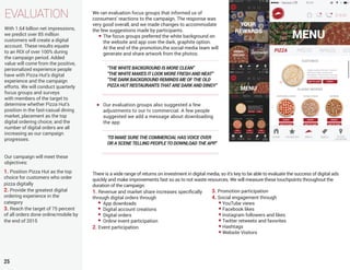 EVALUATION
25
With 1.64 billion net impressions,
we predict over 85 million
customers will create a digital
account. These results equate
to an ROI of over 100% during
the campaign period. Added
value will come from the positive,
personalized experience people
have with Pizza Hut’s digital
experience and the campaign
efforts. We will conduct quarterly
focus groups and surveys
with members of the target to
determine whether Pizza Hut’s
position in the fast-casual dining
market, placement as the top
digital ordering choice, and the
number of digital orders are all
increasing as our campaign
progresses.
Our campaign will meet these
objectives:
1. Position Pizza Hut as the top
choice for customers who order
pizza digitally
2. Provide the greatest digital
ordering experience in the
category
3. Reach the target of 75 percent
of all orders done online/mobile by
the end of 2015
We ran evaluation focus groups that informed us of
consumers’ reactions to the campaign. The response was
very good overall, and we made changes to accommodate
the few suggestions made by participants.
The focus groups preferred the white background on
the website and app over the dark, graphite option.
At the end of the promotion,the social media team will
generate and share artwork from the photos.
“THE WHITE BACKGROUND IS MORE CLEAN”
“THE WHITE MAKES IT LOOK MORE FRESH AND NEAT”
“THE DARK BACKGROUND REMINDS ME OF THE OLD
PIZZA HUT RESTAURANTS THAT ARE DARK AND DINGY”
Our evaluation groups also suggested a few
adjustments to our tv commercial. A few people
suggested we add a message about downloading
the app
“I’D MAKE SURE THE COMMERCIAL HAS VOICE OVER
OR A SCENE TELLING PEOPLE TO DOWNLOAD THE APP.”
There is a wide range of returns on investment in digital media, so it’s key to be able to evaluate the success of digital ads
quickly and make improvements fast so as to not waste resources. We will measure these touchpoints throughout the
duration of the campaign:
1. Revenue and market share increases specifically
through digital orders through
App downloads
Digital account creations
Digital orders
Online event participation
2. Event participation
3. Promotion participation
4. Social engagement through
YouTube views
Facebook likes
Instagram followers and likes
Twitter retweets and favorites
Hashtags
Website Visitors
 