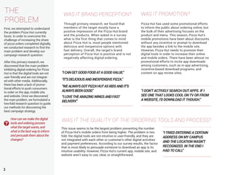 3
THE
PROBLEM
First, we attempted to understand
the problem Pizza Hut currently
faces. In order to overcome the
challenge of increasing the share
of pizza orders completed digitally,
we conducted research to find the
main problem and develop our
campaign research question.
WAS IT BRAND PERCEPTION? WAS IT PROMOTION?
WAS IT THE QUALITY OF THE ORDERING TOOLS AND PROCESS?
This issue seems to be the largest problem preventing the number
of Pizza Hut’s mobile orders from being higher. The problem is two
fold: the digital tools are not intuitive or user-friendly, and they are
not integrated with each other or customer’s other digital activities
and payment preferences. According to our survey results, the factor
that is most likely to persuade someone to download an app is its
intuitive usability. However, Pizza Hut’s current app, mobile site, and
website aren’t easy to use, clear, or straightforward.
Pizza Hut has used some promotional efforts
to inform the public about ordering online, but
the bulk of their advertising focuses on the
product and menu. This season, Pizza Hut’s
mobile promotions have been about discounts
without any incentive or prompt to download
the app besides a link to the mobile site.
However, Pizza Hut needs to promote their
digital tools in order to increase their online
and mobile orders. There have been almost no
promotional efforts to incite app downloads
among customers, such as in-app advertising,
incentive-based download programs, and
content on app review sites.
Through primary research, we found that
members of the target mostly have a
positive impression of the Pizza Hut brand
and the products. When asked in a survey
what is the first thing that comes to mind
about Pizza Hut is, most people mentioned
delicious and inexpensive options with
fast delivery. Overall, the target’s brand
perception of Pizza Hut is positive and is not
negatively affecting digital ordering.
“I DON’T ACTIVELY SEARCH OUT APPS. IF I
SEE ONE THAT LOOKS COOL ON TV OR FROM
A WEBSITE, I’D DOWNLOAD IT THOUGH.”
“ICANGETGOODFOODATAGOODVALUE.”
“IT’SDELICIOUSANDINEXPENSIVEPIZZA.”
“WEALWAYSGOTPIZZAHUTASKIDSANDIT’S
ALWAYSBEENGOOD.”
“ILOVETHEAMAZINGWINGSANDFAST
DELIVERY.”
After this primary research, we
discovered that the main problem
inhibiting digital ordering for Pizza
Hut is that the digital tools are not
user friendly and are not integrat-
ed with other media. Additionally,
there has been a lack of promo-
tional efforts to push consumers
to order on the app, mobile site,
and website. Once we discovered
the main problem, we formulated a
two-fold research question to guide
our methods for discovering the
best campaign strategy.
Howcanwemakethedigital
toolsandorderingprocess
whatthetargetwants,and
whatisthebestwaytoinform
andpersuadethemaboutthe
changes?
“I TRIED ENTERING A CERTAIN
ADDRESS ON MY CAMPUS
AND THE LOCATION WASN’T
RECOGNIZED. IN THE END I
HAD TO CALL”
 