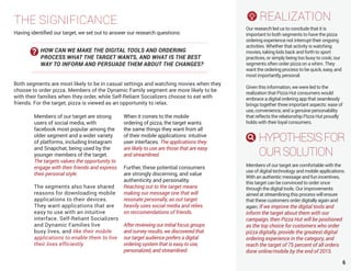 6
Members of our target are strong
users of social media, with
facebook most popular among the
older segment and a wider variety
of platforms, including Instagram
and Snapchat, being used by the
younger members of the target.
The targets values the opportunity to
engage with their friends and express
their personal style.
The segments also have shared
reasons for downloading mobile
applications to their devices.
They want applications that are
easy to use with an intuitive
interface. Self-Reliant Socializers
and Dynamic Families live
busy lives, and like their mobile
applications to enable them to live
their lives efficiently.
When it comes to the mobile
ordering of pizza, the target wants
the same things they want from all
of their mobile applications: intuitive
user interfaces. The applications they
are likely to use are those that are easy
and streamlined.
Further, these potential consumers
are strongly discerning, and value
authenticity and personality.
Reaching out to the target means
making our message one that will
resonate personally, as out target
heavily uses social media and relies
on reccomendations of friends.
After reviewing our initial focus groups
and survey results, we discovered that
our target audience prefers a digital
ordering system that is easy to use,
personalized, and streamlined.
REALIZATION
Our research led us to conclude that it is
important to both segments to have the pizza
ordering experience not interrupt their ongoing
activities. Whether that activity is watching
movies, taking kids back and forth to sport
practices, or simply being too busy to cook; our
segments often order pizza on a whim. They
want the ordering process to be quick, easy, and
most importantly, personal.
Given this information, we were led to the
realization that Pizza Hut consumers would
embrace a digital ordering app that seamlessly
brings together three important aspects: ease of
use, convenience, and a genuine personability
that reflects the relationship Pizza Hut proudly
holds with their loyal consumers.
HYPOTHESISFOR
OURSOLUTION
Members of our target are comfortable with the
use of digital technology and mobile applications.
With an authentic message and fun incentives,
this target can be convinced to order once
through the digital tools. Our improvements
aimed at streamlining this process will ensure
that these customers order digitally again and
again. If we improve the digital tools and
inform the target about them with our
campaign, then Pizza Hut will be positioned
as the top choice for customers who order
pizza digitally, provide the greatest digital
ordering experience in the category, and
reach the target of 75 percent of all orders
done online/mobile by the end of 2015.
THE SIGNIFICANCE
Having identified our target, we set out to answer our research questions:
Both segments are most likely to be in casual settings and watching movies when they
choose to order pizza. Members of the Dynamic Family segment are more likely to be
with their families when they order, while Self-Reliant Socializers choose to eat with
friends. For the target, pizza is viewed as an opportunity to relax.
HOW CAN WE MAKE THE DIGITAL TOOLS AND ORDERING
PROCESS WHAT THE TARGET WANTS, AND WHAT IS THE BEST
WAY TO INFORM AND PERSUADE THEM ABOUT THE CHANGES?
 
