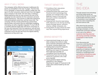 THE
BIG IDEA
Through research into technology
and social media trends, we
observed that the desire to be able
to personalize and have a sense
of ownership is more widespread
than ever, and is expanding into
the food world as well.
After observing the reactions
to other successful food and
beverage campaigns, we have
noticed that consumers respond
to not only to the ability to
customize what they want, but
also having ownership and being
a participant in their favorite
brands.
From discussing with
consumers what they like about
pizza, we realized that pizza
is straightforward, and the
experience of ordering it should
be as well. Eating pizza is not a
stressful or complicated event,
and ordering it should be as easy
and intuitive as enjoying your
favorite meal.
8
WHY IT WILL WORK
The campaign will be effective because it addresses the
points as exemplified in the next 16 pages. The first step
of our campaign is improving the website, mobile site, and
app to fit what consumers need and want from the biggest
pizza company in the world. The next step is creating a
digital experience that not only connects the rest of the
campaign but also extends into the customers’ personal
digital experiences. They choose to make their experience
more personalized, stress-free, and fast every time. The
campaign will also include philanthropy, partnerships,
sponsorships, and events that are meaningful, engaging,
motivating, as well as digitally integrated. To top it all off,
a carefully selected media plan will inform consumers of
the new and improved Pizza Hut experience, and will work
together with word of mouth and social media to integrate
customers as far into the new Pizza Hut digital ordering
experience as they wish to go.
TARGET BENEFITS
BRAND BENEFITS
Improving brand image as an up-to-
date company that works to make
every customer interaction with Pizza
Hut great, including digital ones
Keeping loyal consumers happy by
giving them what they want
Reaching more types of consumers
that might have possibly not
considered Pizza Hut previously
Positioning Pizza Hut as the top
choice for customers who order
pizza digitally
Having greatest digital ordering
experience in the category
Reaching the target of 75 percent of all
orders done online/mobile by the end
of 2015
Providing a fast, easy pizza
ordering experience
Integrating what they need from
Pizza Hut with technology they
already use multiple times a day
Making it easy to find and use
discounts and be rewarded for
brand loyalty
Enjoying their favorite meal along
with chances to win during exciting
events through sports, concerts,
charity, college campuses, etc.
Giving them an easy choice for their
next fast-casual dining experience
 