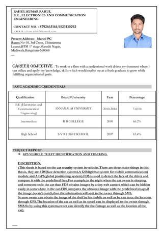 Career ObjeCtive : To work in a firm with a professional work driven environment where I
can utilize and apply my knowledge, skills which would enable me as a fresh graduate to grow while
fulfilling organizational goals.
BASIC ACADEMIC CREDENTIALS
Qualification Board/University Year Percentage
B.E (Electronics and
Communication
Engineering)
ANNAMALAI UNIVERSITY 2010-2014 7.4/10
Intermediate R B COLLEGE 2009 66.2%
High School S V R HIGH SCHOOL 2007 65.4%
PROJECT REPORT
 GPS VEHICLE THEFT IDENTIFICATION AND TRACKING.
DISCRIPTION:
(This thesis is based on the car security system in vehicles.There are three major things in this
thesis, they are FDS(face detection system),A GSM(global system for mobile communication)
module and A GPS(global positioning system).FDS is used to detect the face of the driver and
compare it with the predefined face.For example,in the night when the car owner is sleeping
and someone stole the car than FDS obtains images by a tiny web camera which can be hidden
easily in somewhere in the car.FDS compares the obtained image with the predefined image,if
the image doesn’t match,than the information will sent to the owner through SMS.
So now owner can obtain the image of the theif in his mobile as well as he can trace the location
through GPS.The location of the car as well as its speed can be displayed to the owner through
SMS.So by using this system,owner can identify the theif image as well as the location of the
car).
Present Address: Maruti PG
Room No-10, 3rd Cross, Chinnamma
Layout,BTM 1st
stage,Maruthi Nagar,
Madiwala,Bangaluru-560068
RAHUL KUMAR RAHUL
B.E., ELECTRONICS AND COMMUNICATION
ENGINEERING
CONTACT NO. : 8792663164,9523130292
EMAIL :-kum.rah10@gmail.com
 