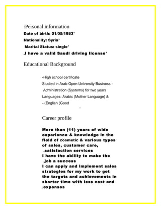 Personal information:
*Date of birth: 01/05/1983
*Nationality: Syria
*Marital Status: single
*I have a valid Saudi driving license.
Educational Background
High school certificate-
-Studied in Arab Open University Business
Administration (Systems) for two years
Languages: Arabic (Mother Language) &
English (Good.(-
-
Career profile
More than (11) years of wide
experience & knowledge in the
field of cosmetic & various types
of sales, customer care,
satisfaction services.
I have the ability to make the
job a success,
I can apply and implement sales
strategies for my work to get
the targets and achievements in
shorter time with less cost and
expenses.
 