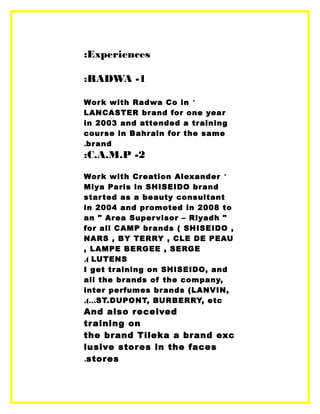 Experiences:
1-RADWA:
*Work with Radwa Co in
LANCASTER brand for one year
in 2003 and attended a training
course in Bahrain for the same
brand.
2-C.A.M.P:
*Work with Creation Alexander
Miya Paris in SHISEIDO brand
started as a beauty consultant
in 2004 and promoted in 2008 to
an " Area Supervisor – Riyadh "
for all CAMP brands ( SHISEIDO ,
NARS , BY TERRY , CLE DE PEAU
, LAMPE BERGEE , SERGE
LUTENS.(
I get training on SHISEIDO, and
all the brands of the company,
inter perfumes brands (LANVIN,
ST.DUPONT, BURBERRY, etc,(…
And also received
training on
the brand Tileka a brand exc
lusive stores in the faces
stores.
 