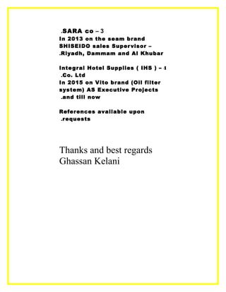 3–SARA co.
In 2013 on the seam brand
SHISEIDO sales Supervisor –
Riyadh, Dammam and Al Khubar.
4–Integral Hotel Supplies ( IHS )
Co. Ltd.
In 2015 on Vito brand (Oil filter
system) AS Executive Projects
and till now.
References available upon
requests.
Thanks and best regards
Ghassan Kelani
 