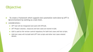 Objective
 To create a framework which supports test automation work done by UFT in
QA environment by working as a tool chain.
 considerations :
 UFT tool will be integrated and used with HP ALM.
 UFT Project solution, resources and test cases are stored in ALM.
 ALM is used as the version control repository for both test cases and test scripts.
 ALM test cases will include both UFT test scripts and other test cases related
details.
 