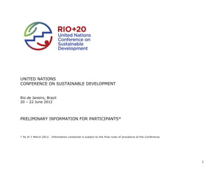 UNITED NATIONS
CONFERENCE ON SUSTAINABLE DEVELOPMENT


Rio de Janeiro, Brazil
20 – 22 June 2012




PRELIMINARY INFORMATION FOR PARTICIPANTS*



* As of 1 March 2012. Information contained is subject to the final rules of procedure of the Conference.




                                                                                                            1
 
