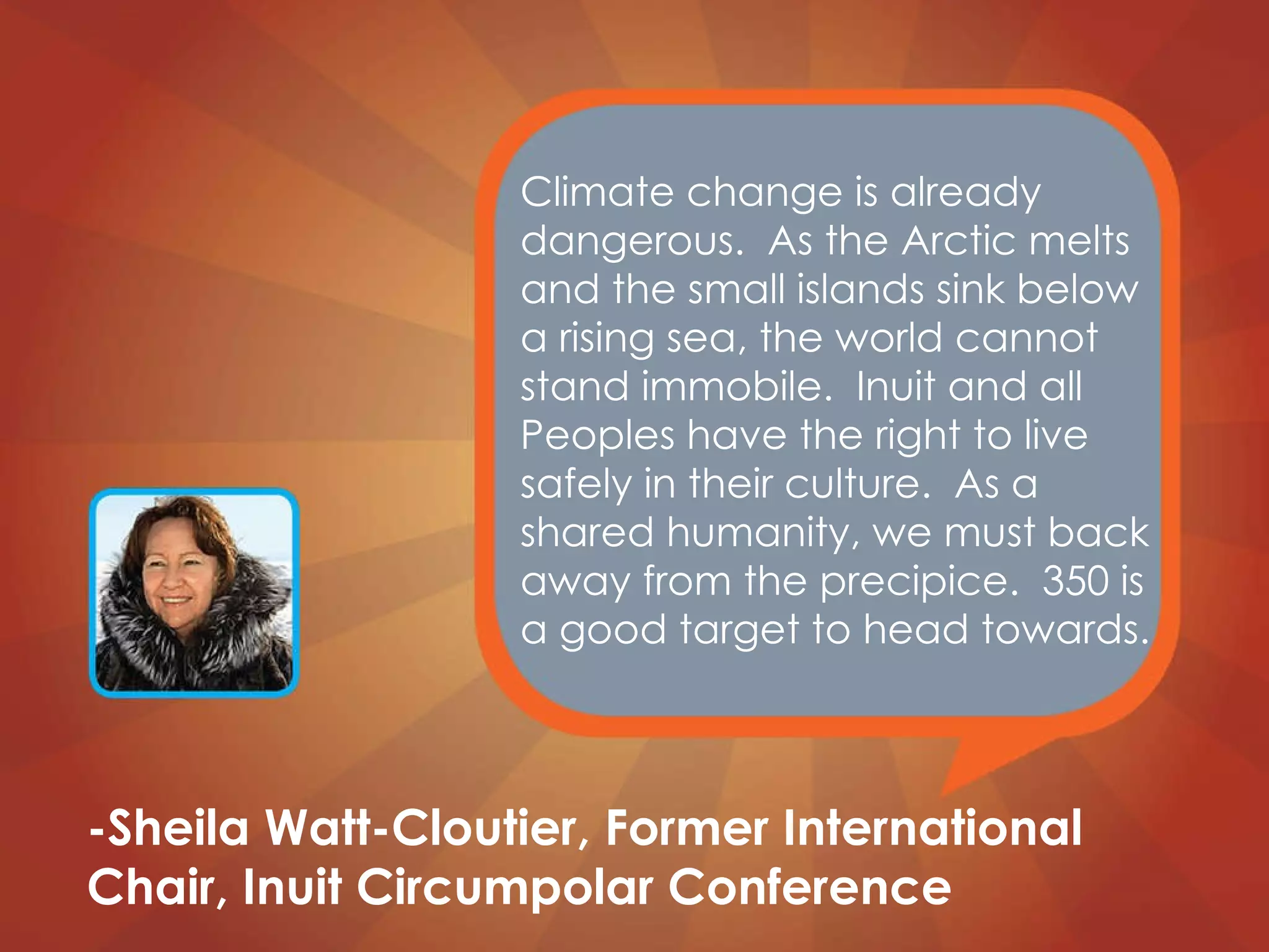 Climate change is already dangerous.  As the Arctic melts and the small islands sink below a rising sea, the world cannot stand immobile.  Inuit and all Peoples have the right to live safely in their culture.  As a shared humanity, we must back away from the precipice.  350 is a good target to head towards. -Sheila Watt-Cloutier, Former International Chair, Inuit Circumpolar Conference 