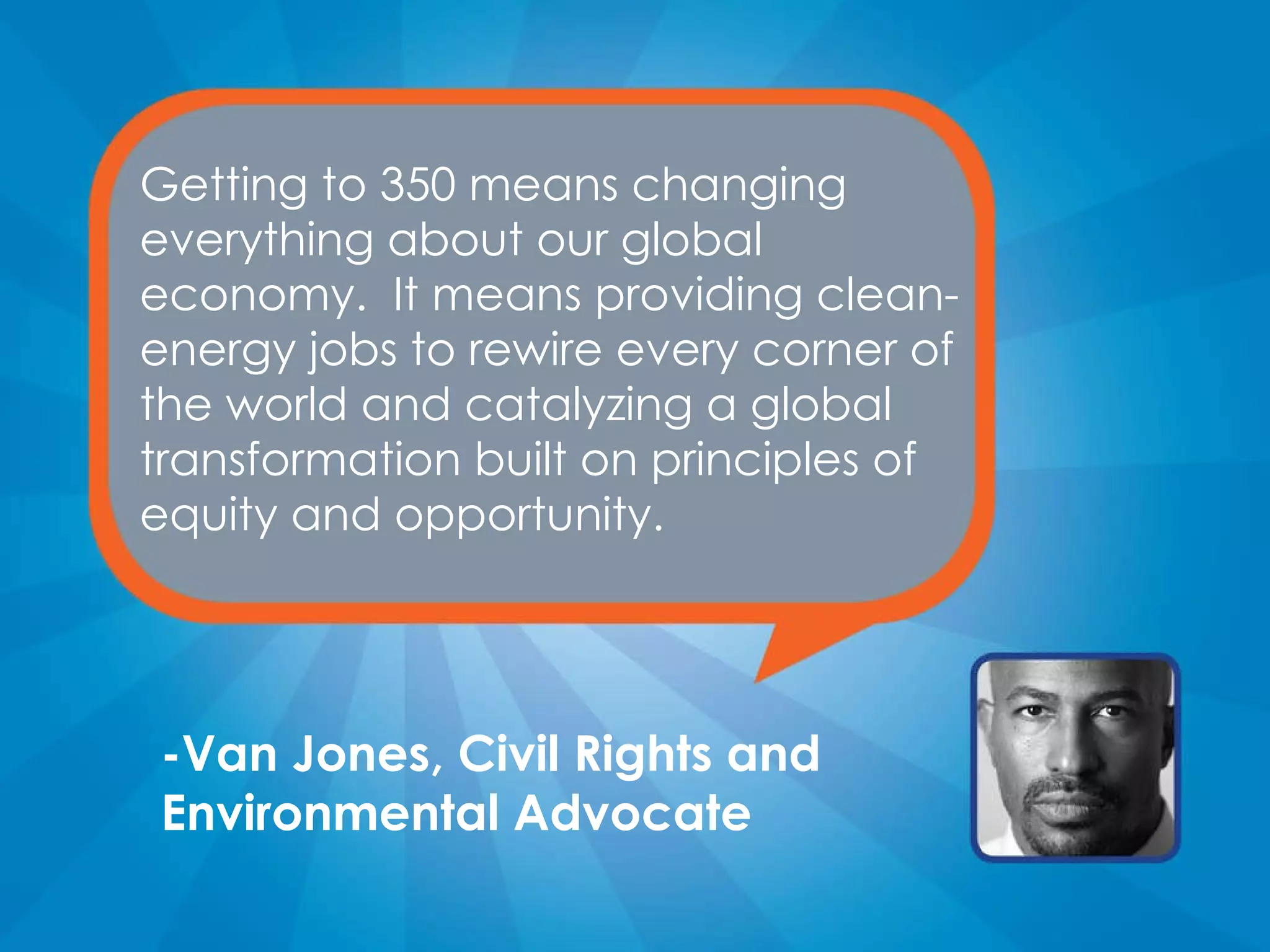 Getting to 350 means changing everything about our global economy.  It means providing clean-energy jobs to rewire every corner of the world and catalyzing a global transformation built on principles of equity and opportunity. -Van Jones, Civil Rights and Environmental Advocate 