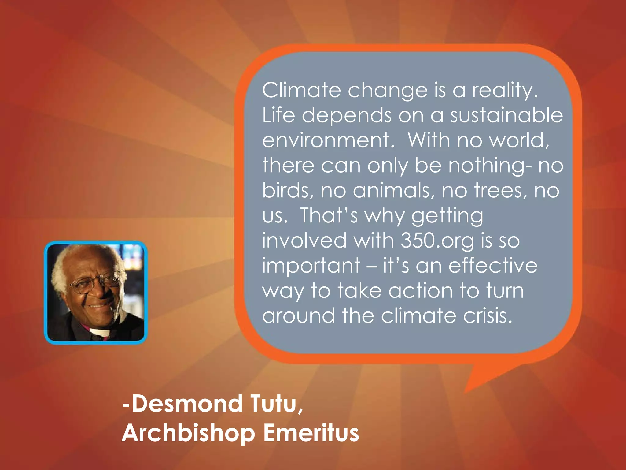 Climate change is a reality. Life depends on a sustainable environment.  With no world, there can only be nothing- no birds, no animals, no trees, no us.  That’s why getting involved with 350.org is so important – it’s an effective way to take action to turn around the climate crisis. -Desmond Tutu, Archbishop Emeritus 