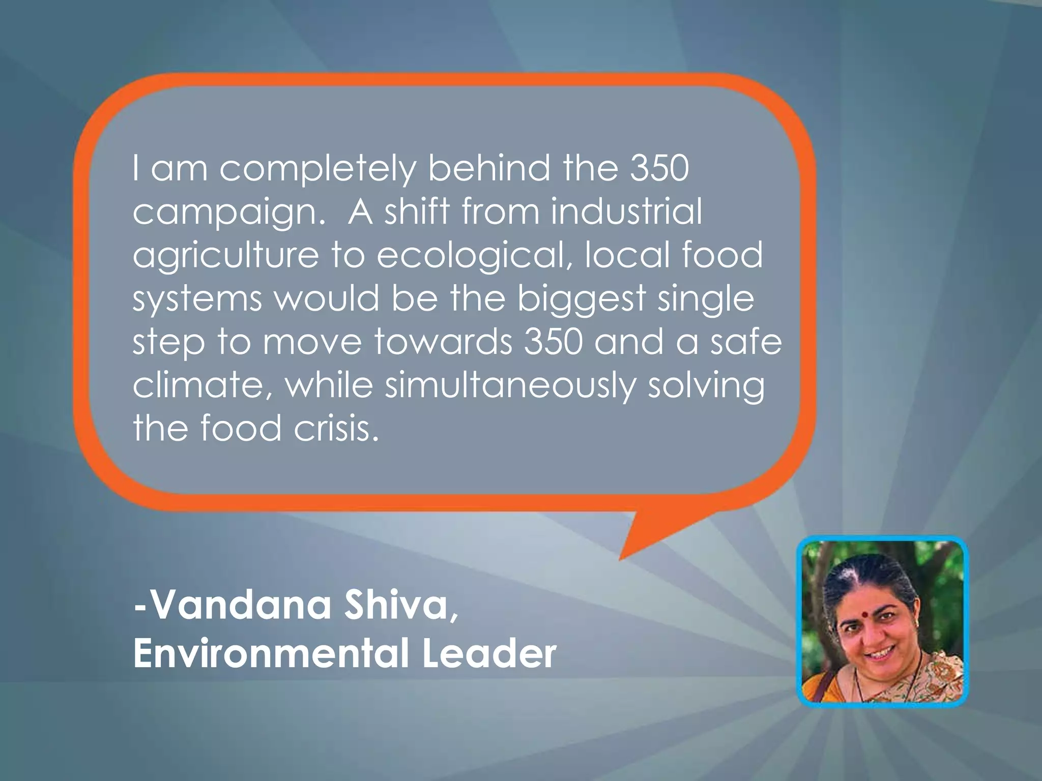 I am completely behind the 350 campaign.  A shift from industrial agriculture to ecological, local food systems would be the biggest single step to move towards 350 and a safe climate, while simultaneously solving the food crisis. -Vandana Shiva, Environmental Leader 