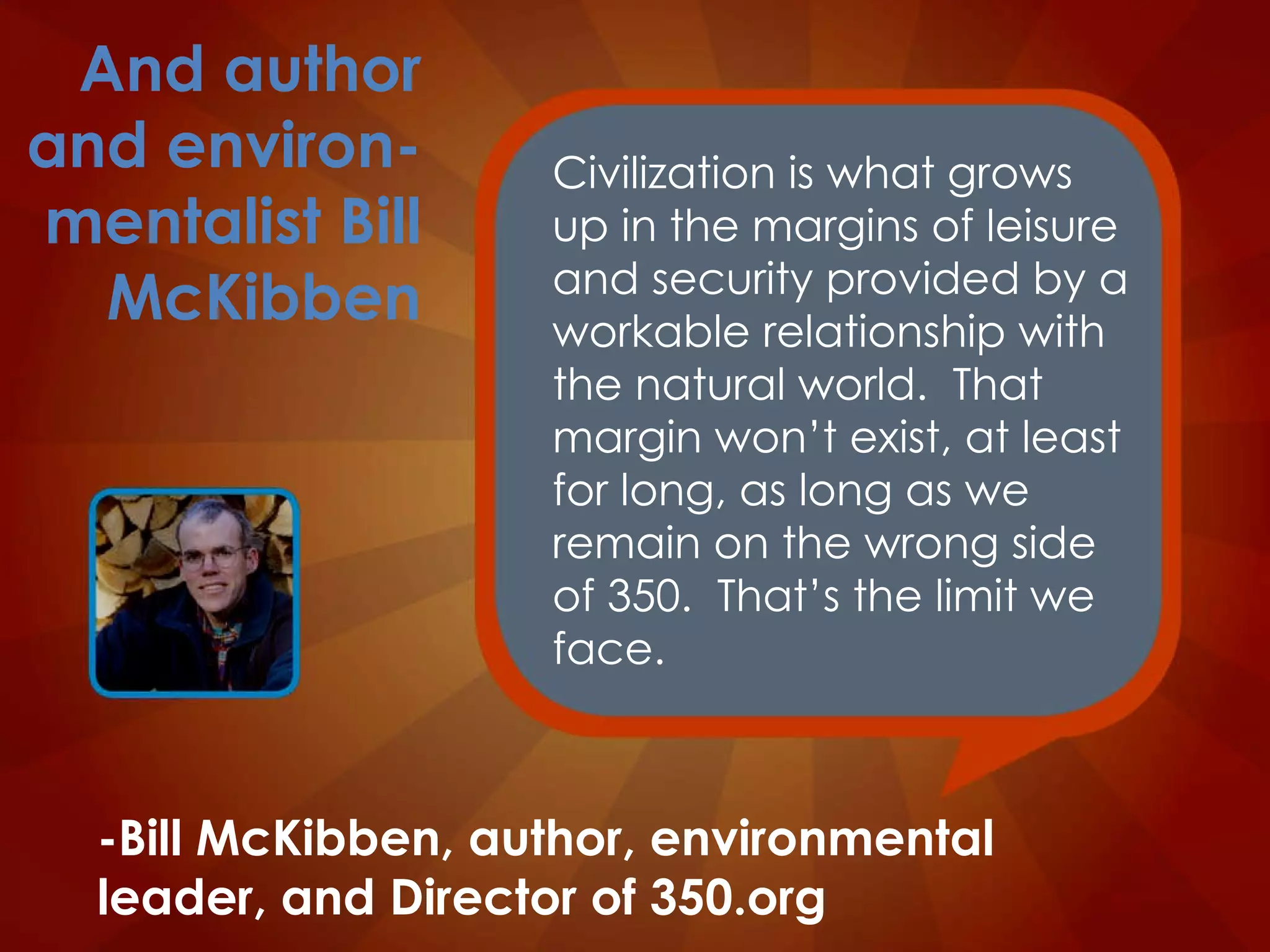 Civilization is what grows up in the margins of leisure and security provided by a workable relationship with the natural world.  That margin won’t exist, at least for long, as long as we remain on the wrong side of 350.  That’s the limit we face. -Bill McKibben, author, environmental leader, and Director of 350.org And author and environ-mentalist Bill McKibben 