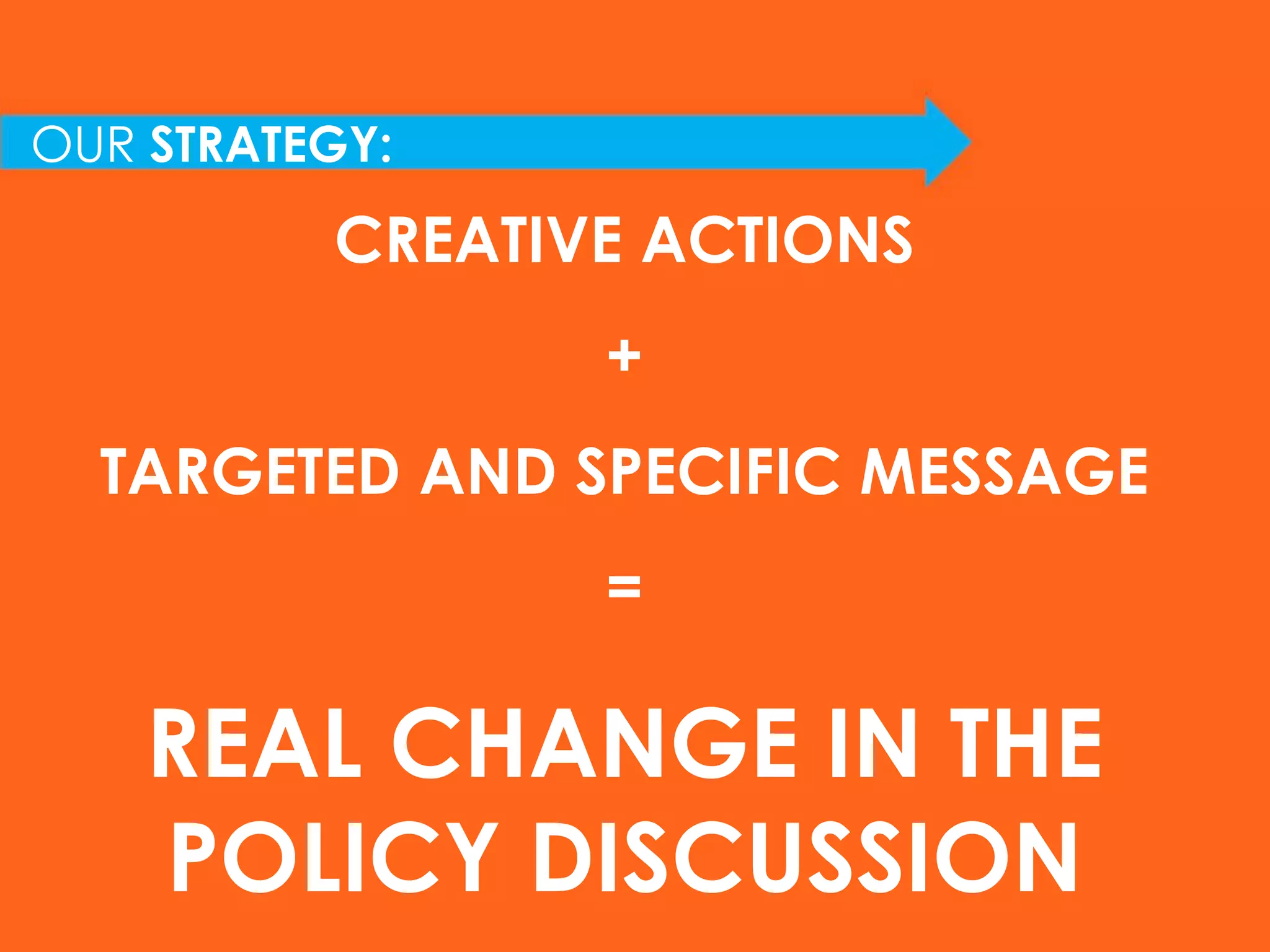 OUR  STRATEGY: CREATIVE ACTIONS + TARGETED AND SPECIFIC MESSAGE = REAL CHANGE IN THE POLICY DISCUSSION 