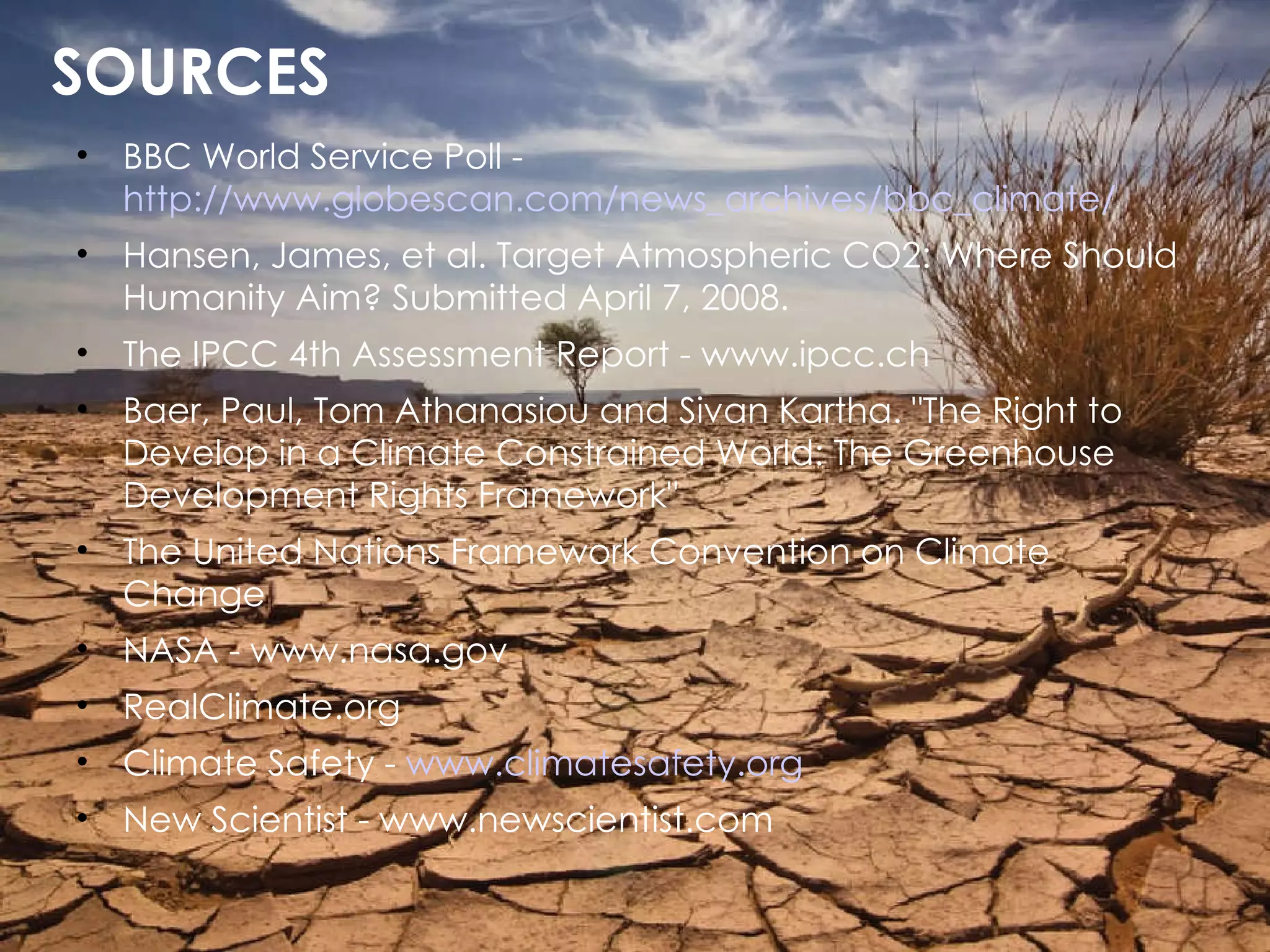 SOURCES BBC World Service Poll -  http://www.globescan.com/news_archives/bbc_climate/ Hansen, James, et al. Target Atmospheric CO2: Where Should Humanity Aim? Submitted April 7, 2008.  The IPCC 4th Assessment Report - www.ipcc.ch Baer, Paul, Tom Athanasiou and Sivan Kartha. "The Right to Develop in a Climate Constrained World: The Greenhouse Development Rights Framework" The United Nations Framework Convention on Climate Change NASA - www.nasa.gov RealClimate.org Climate Safety -  www.climatesafety.org New Scientist - www.newscientist.com 