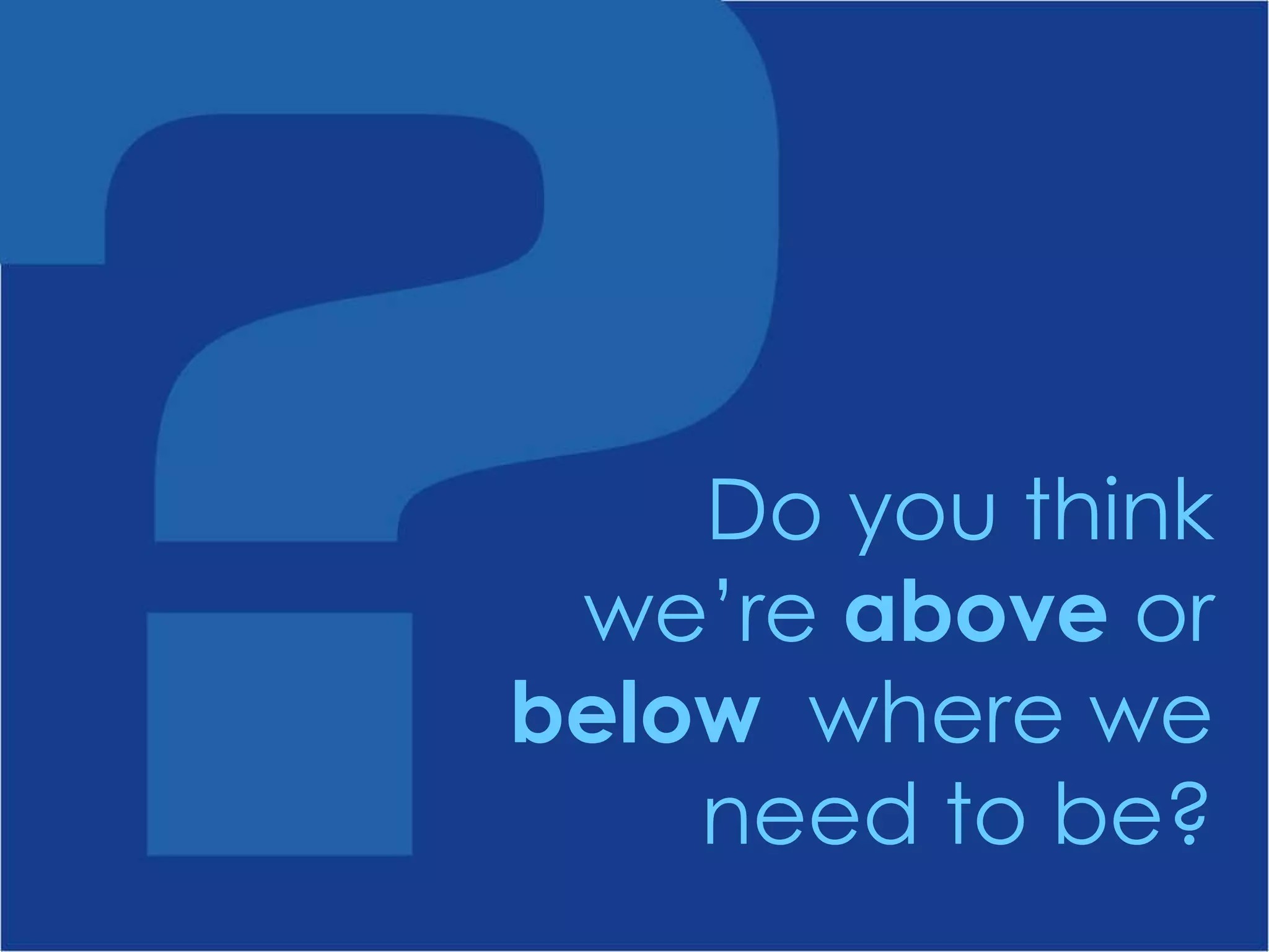 Do you think we’re  above  or  below  where we need to be? 