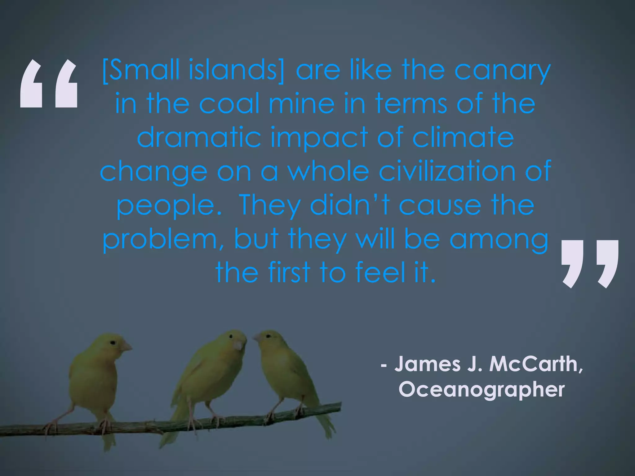 [Small islands] are like the canary in the coal mine in terms of the dramatic impact of climate change on a whole civilization of people.  They didn’t cause the problem, but they will be among the first to feel it. “ ” - James J. McCarth, Oceanographer 