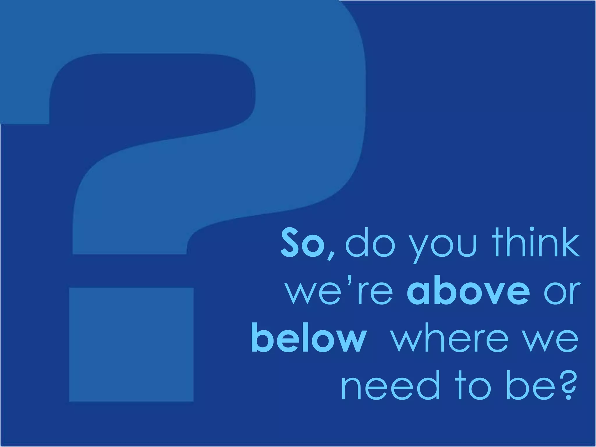 do you think we’re  above  or  below  where we need to be? So, 