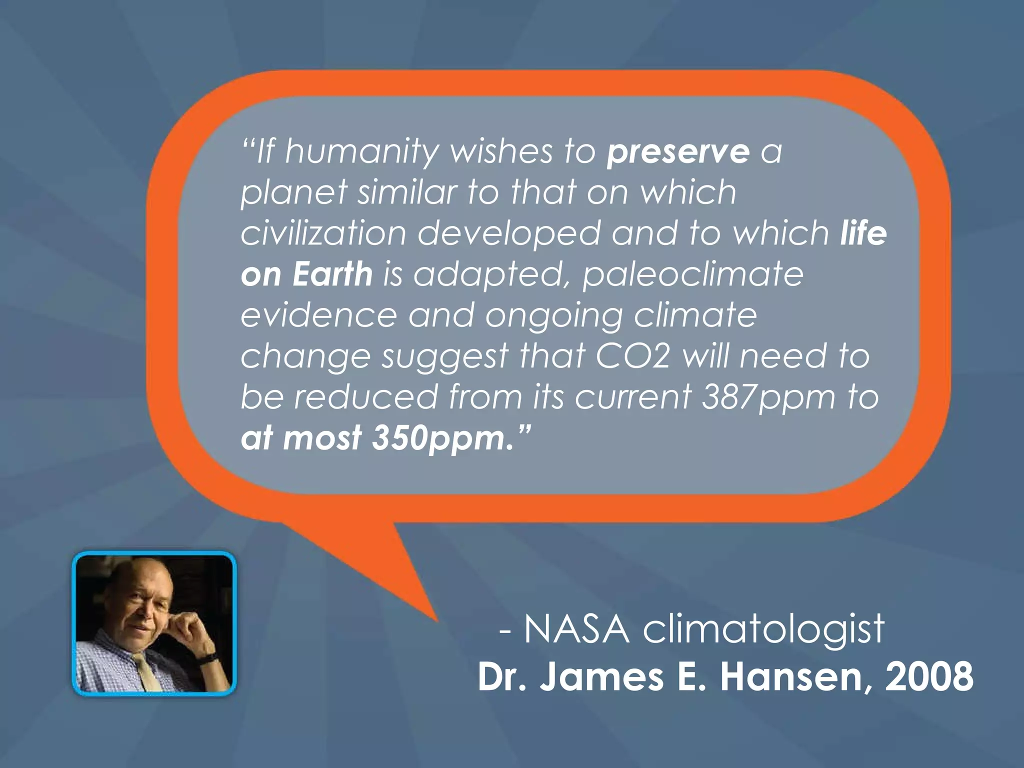 “ If humanity wishes to  preserve  a planet similar to that on which civilization developed and to   which  life on Earth  is adapted, paleoclimate evidence and ongoing climate change suggest that CO2 will need to be reduced from its current 387ppm to  at most 350ppm.” - NASA climatologist   Dr. James E. Hansen, 2008 
