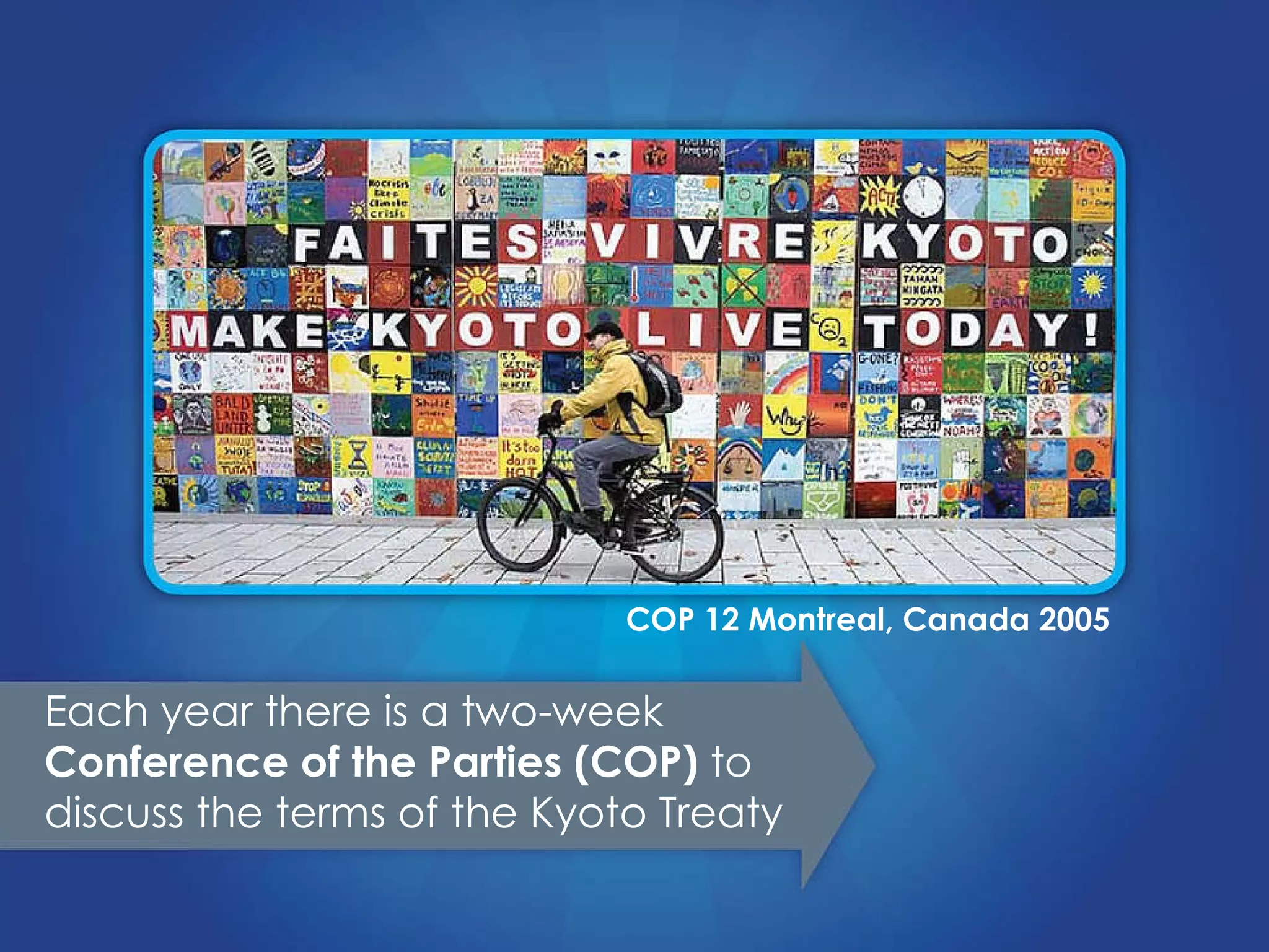 Each year there is a two-week  Conference of the Parties (COP)  to discuss the terms of the Kyoto Treaty COP 12 Montreal, Canada 2005 