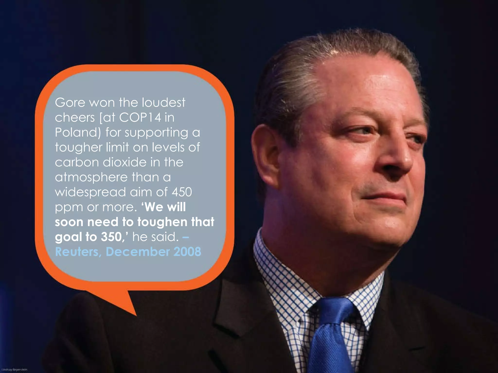 Gore won the loudest cheers [at COP14 in Poland) for supporting a tougher limit on levels of carbon dioxide in the atmosphere than a widespread aim of 450 ppm or more.  ‘We will soon need to toughen that goal to 350,’  he said.  – Reuters, December 2008 