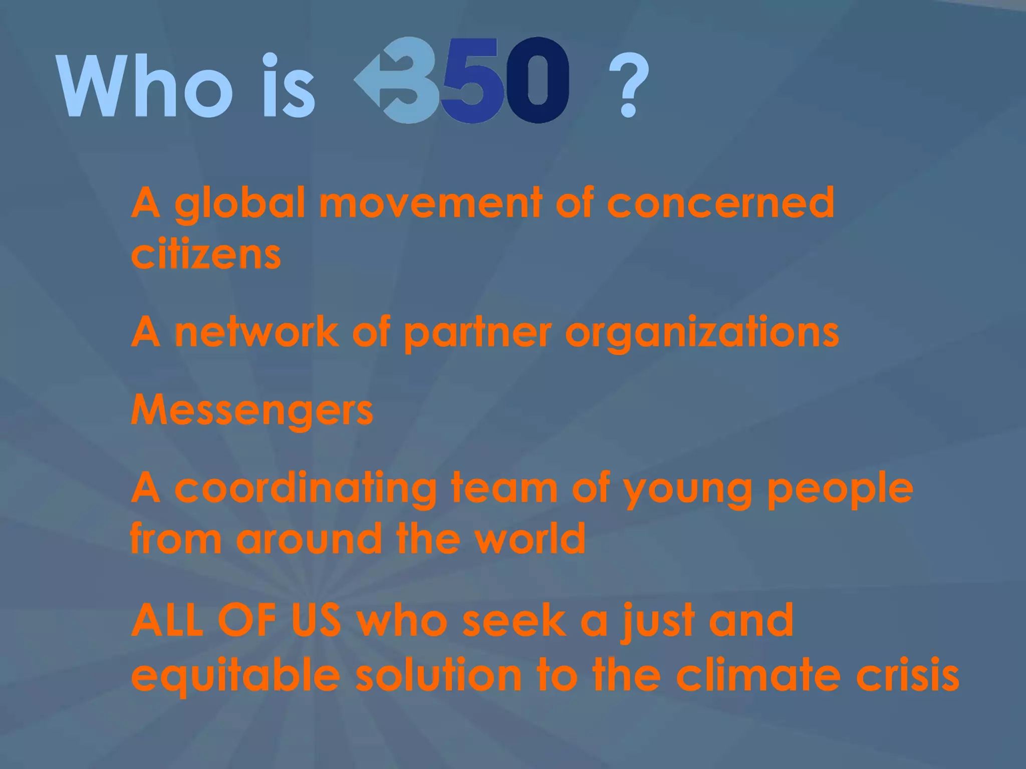 Who is  ? A global movement of concerned citizens A network of partner organizations Messengers A coordinating team of young people from around the world ALL OF US who seek a just and equitable solution to the climate crisis  