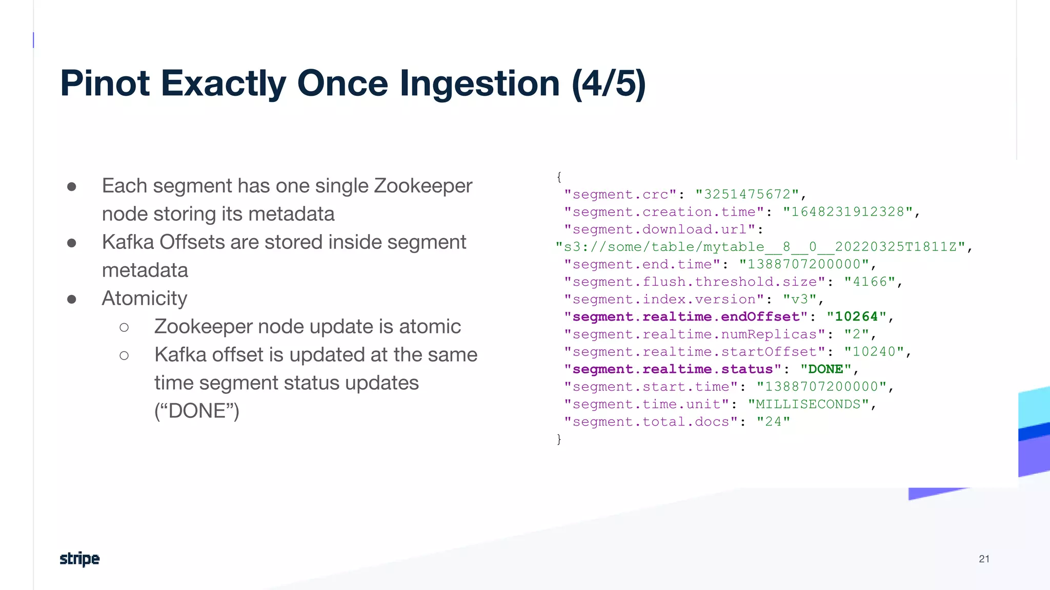 Pinot Exactly Once Ingestion (4/5)
21
{
"segment.crc": "3251475672",
"segment.creation.time": "1648231912328",
"segment.download.url":
"s3://some/table/mytable__8__0__20220325T1811Z",
"segment.end.time": "1388707200000",
"segment.flush.threshold.size": "4166",
"segment.index.version": "v3",
"segment.realtime.endOffset": "10264",
"segment.realtime.numReplicas": "2",
"segment.realtime.startOffset": "10240",
"segment.realtime.status": "DONE",
"segment.start.time": "1388707200000",
"segment.time.unit": "MILLISECONDS",
"segment.total.docs": "24"
}
● Each segment has one single Zookeeper
node storing its metadata
● Kafka Offsets are stored inside segment
metadata
● Atomicity
○ Zookeeper node update is atomic
○ Kafka offset is updated at the same
time segment status updates
(“DONE”)
 