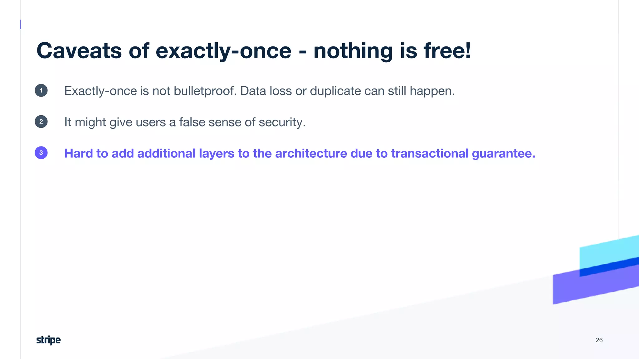 Caveats of exactly-once - nothing is free!
Exactly-once is not bulletproof. Data loss or duplicate can still happen.
It might give users a false sense of security.
Hard to add additional layers to the architecture due to transactional guarantee.
26
1
2
3
 