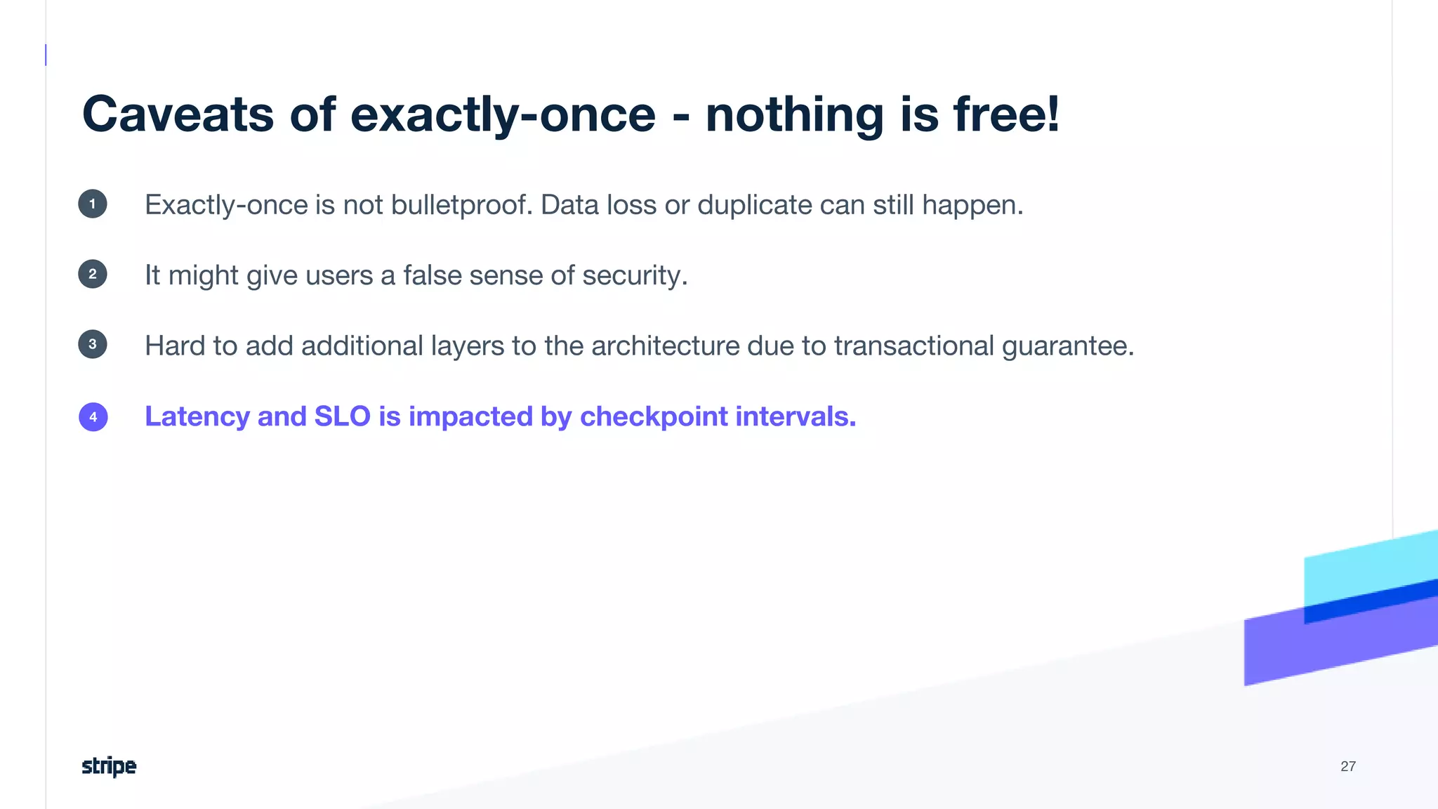 Caveats of exactly-once - nothing is free!
Exactly-once is not bulletproof. Data loss or duplicate can still happen.
It might give users a false sense of security.
Hard to add additional layers to the architecture due to transactional guarantee.
Latency and SLO is impacted by checkpoint intervals.
27
1
2
3
4
 