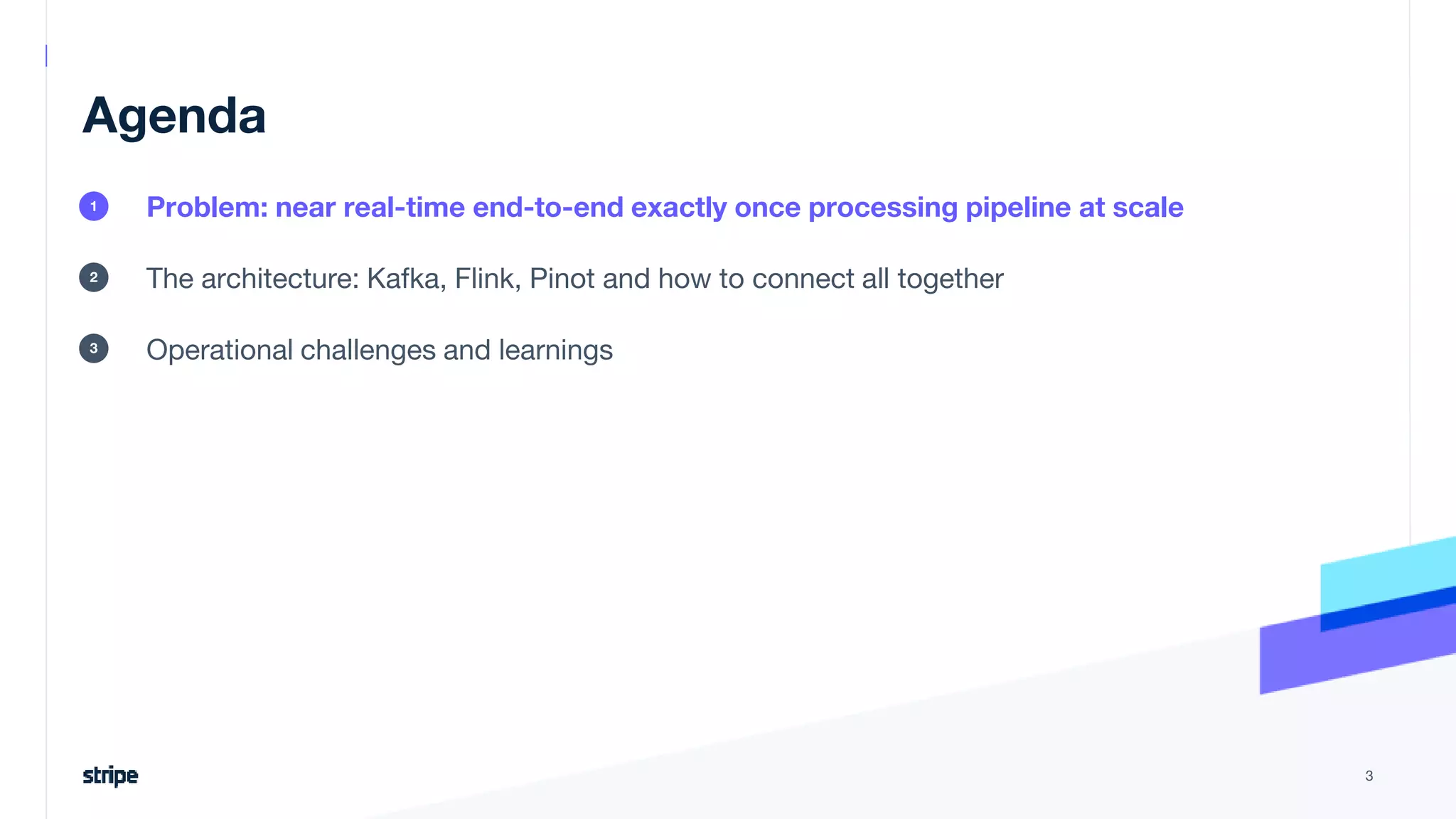 Agenda
Problem: near real-time end-to-end exactly once processing pipeline at scale
The architecture: Kafka, Flink, Pinot and how to connect all together
Operational challenges and learnings
3
1
2
3
 