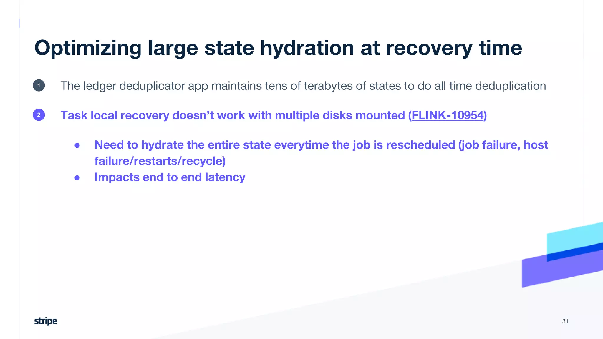 Optimizing large state hydration at recovery time
The ledger deduplicator app maintains tens of terabytes of states to do all time deduplication
Task local recovery doesn’t work with multiple disks mounted (FLINK-10954)
● Need to hydrate the entire state everytime the job is rescheduled (job failure, host
failure/restarts/recycle)
● Impacts end to end latency
31
1
2
 