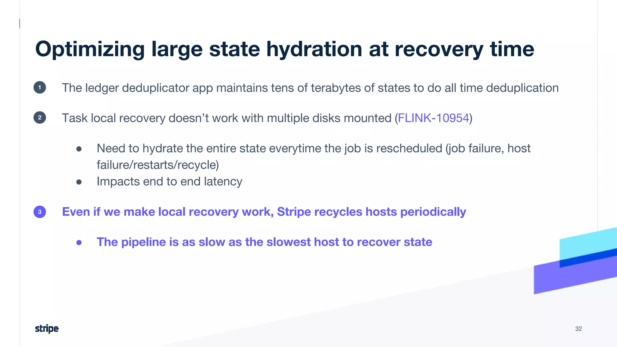 Optimizing large state hydration at recovery time
The ledger deduplicator app maintains tens of terabytes of states to do all time deduplication
Task local recovery doesn’t work with multiple disks mounted (FLINK-10954)
● Need to hydrate the entire state everytime the job is rescheduled (job failure, host
failure/restarts/recycle)
● Impacts end to end latency
Even if we make local recovery work, Stripe recycles hosts periodically
● The pipeline is as slow as the slowest host to recover state
32
1
2
3
 