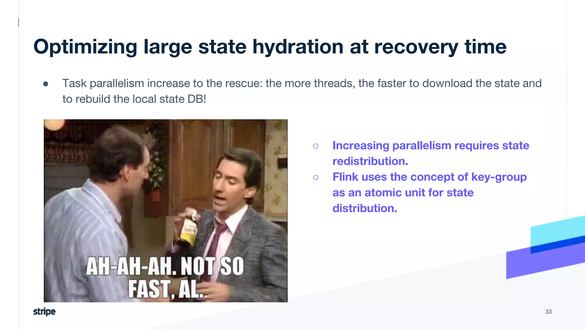 Optimizing large state hydration at recovery time
● Task parallelism increase to the rescue: the more threads, the faster to download the state and
to rebuild the local state DB!
33
○ Increasing parallelism requires state
redistribution.
○ Flink uses the concept of key-group
as an atomic unit for state
distribution.
 