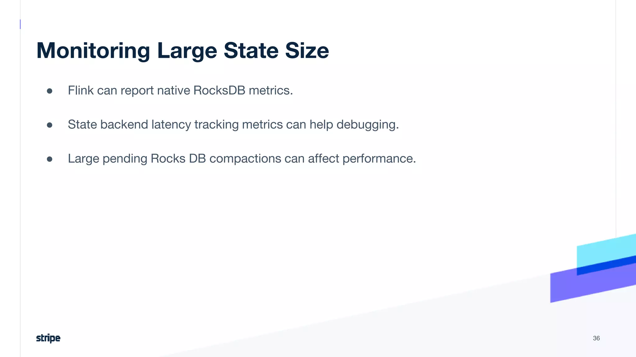 Monitoring Large State Size
● Flink can report native RocksDB metrics.
● State backend latency tracking metrics can help debugging.
● Large pending Rocks DB compactions can affect performance.
36
 