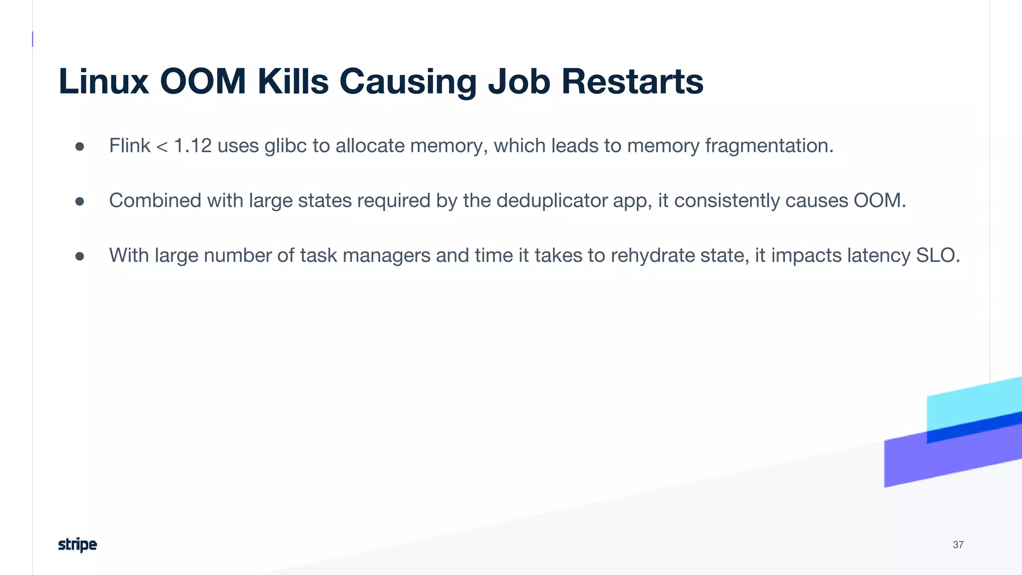 Linux OOM Kills Causing Job Restarts
● Flink < 1.12 uses glibc to allocate memory, which leads to memory fragmentation.
● Combined with large states required by the deduplicator app, it consistently causes OOM.
● With large number of task managers and time it takes to rehydrate state, it impacts latency SLO.
37
 