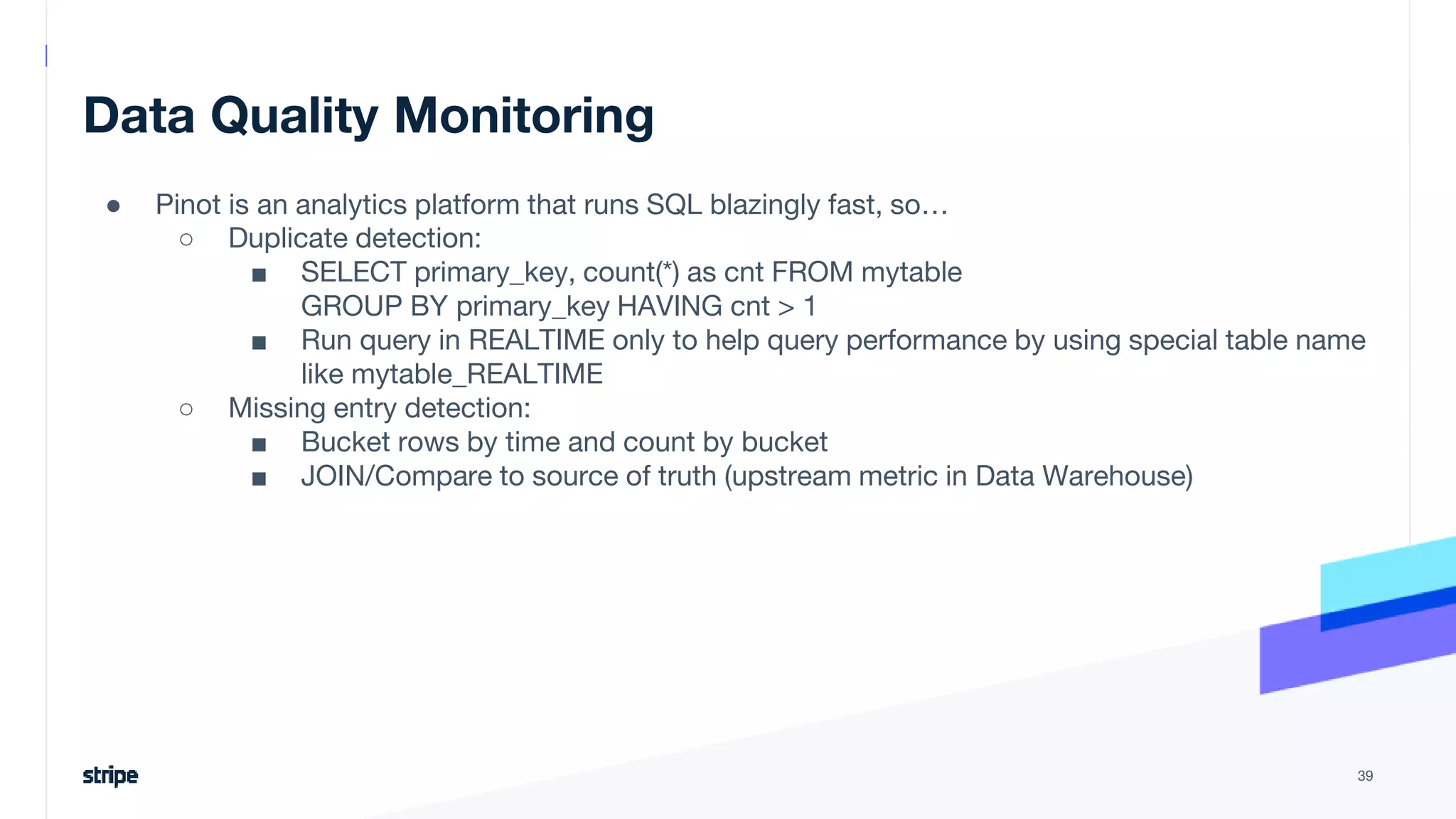 Data Quality Monitoring
● Pinot is an analytics platform that runs SQL blazingly fast, so…
○ Duplicate detection:
■ SELECT primary_key, count(*) as cnt FROM mytable
GROUP BY primary_key HAVING cnt > 1
■ Run query in REALTIME only to help query performance by using special table name
like mytable_REALTIME
○ Missing entry detection:
■ Bucket rows by time and count by bucket
■ JOIN/Compare to source of truth (upstream metric in Data Warehouse)
39
 